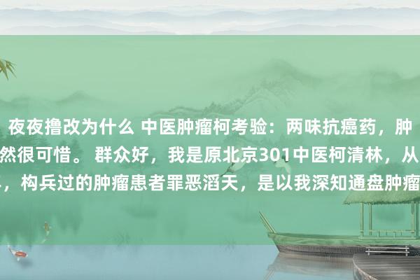 夜夜撸改为什么 中医肿瘤柯考验：两味抗癌药，肿瘤雄厚一辈子，错过果然很可惜。 群众好，我是原北京301中医柯清林，从医40多年，构兵过的肿瘤患者罪恶滔天，是以我深知通盘肿瘤患者齐绝顶禁闭易。是以我决定...