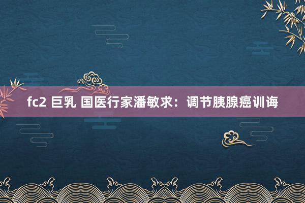 fc2 巨乳 国医行家潘敏求：调节胰腺癌训诲