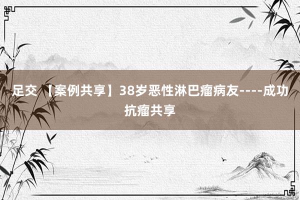 足交 【案例共享】38岁恶性淋巴瘤病友----成功抗瘤共享