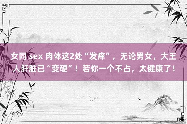 女同 sex 肉体这2处“发痒”，无论男女，大王人肝脏已“变硬”！若你一个不占，太健康了！