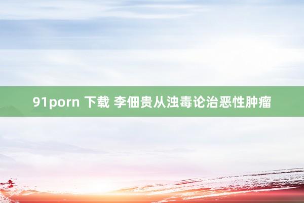 91porn 下载 李佃贵从浊毒论治恶性肿瘤