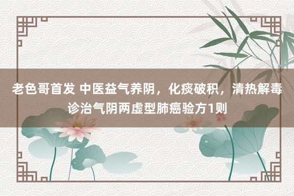 老色哥首发 中医益气养阴，化痰破积，清热解毒诊治气阴两虚型肺癌验方1则