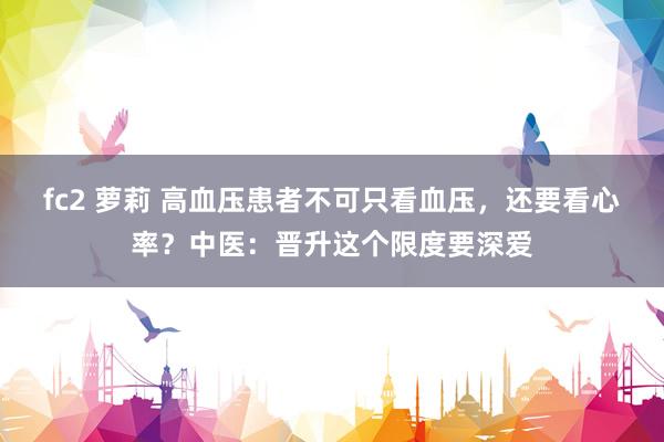 fc2 萝莉 高血压患者不可只看血压，还要看心率？中医：晋升这个限度要深爱