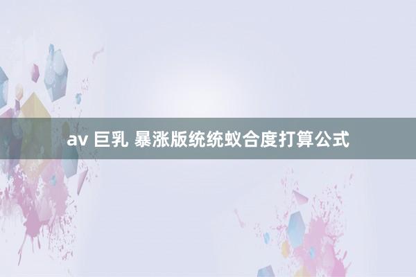 av 巨乳 暴涨版统统蚁合度打算公式