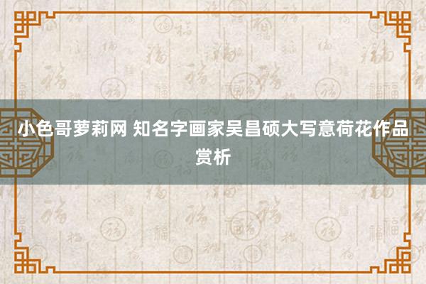 小色哥萝莉网 知名字画家吴昌硕大写意荷花作品赏析