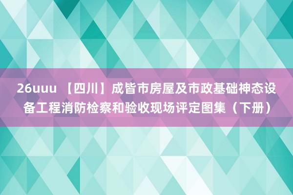 26uuu 【四川】成皆市房屋及市政基础神态设备工程消防检察和验收现场评定图集（下册）