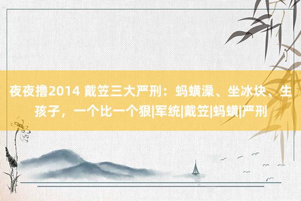 夜夜撸2014 戴笠三大严刑：蚂蟥澡、坐冰块、生孩子，一个比一个狠|军统|戴笠|蚂蟥|严刑