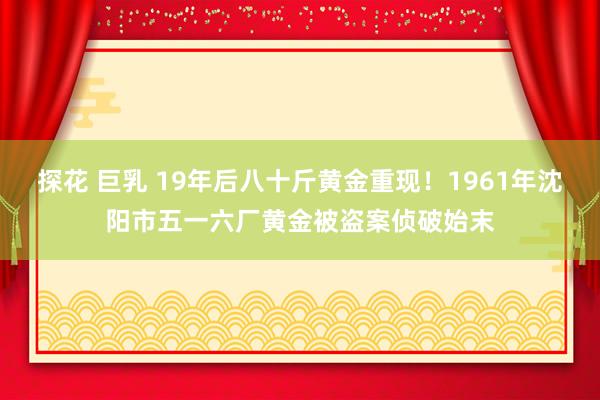 探花 巨乳 19年后八十斤黄金重现！1961年沈阳市五一六厂黄金被盗案侦破始末