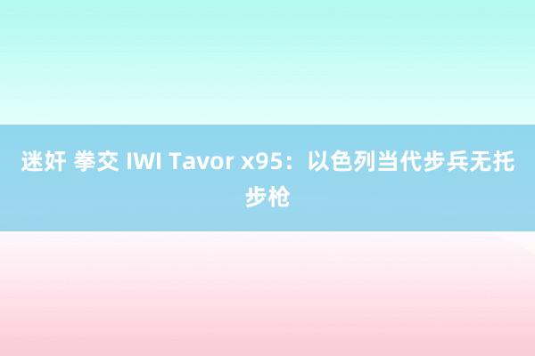 迷奸 拳交 IWI Tavor x95：以色列当代步兵无托步枪