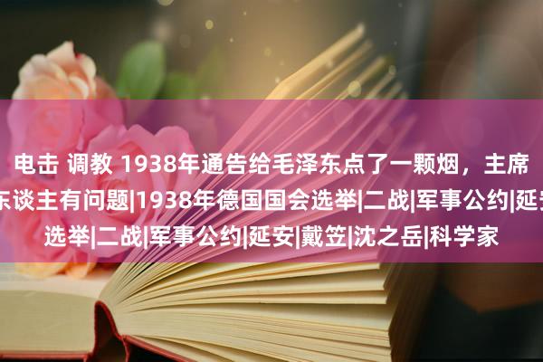 电击 调教 1938年通告给毛泽东点了一颗烟，主席随后将他调离：这个东谈主有问题|1938年德国国会选举|二战|军事公约|延安|戴笠|沈之岳|科学家