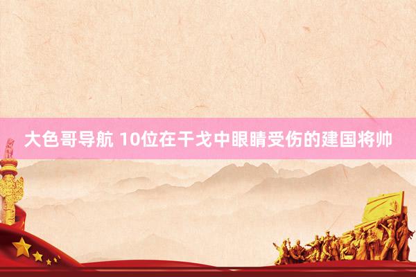 大色哥导航 10位在干戈中眼睛受伤的建国将帅
