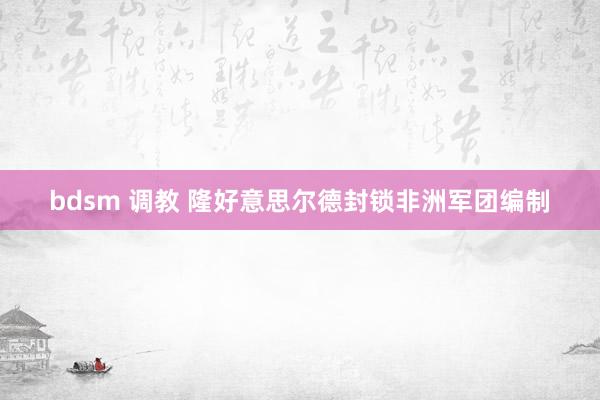 bdsm 调教 隆好意思尔德封锁非洲军团编制