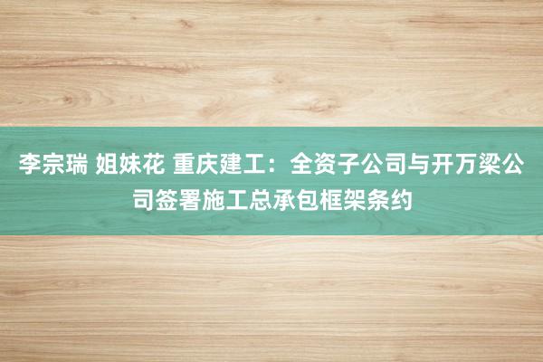 李宗瑞 姐妹花 重庆建工：全资子公司与开万梁公司签署施工总承包框架条约