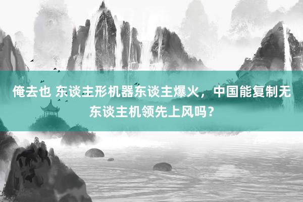 俺去也 东谈主形机器东谈主爆火，中国能复制无东谈主机领先上风吗？