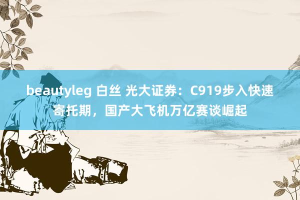 beautyleg 白丝 光大证券：C919步入快速寄托期，国产大飞机万亿赛谈崛起