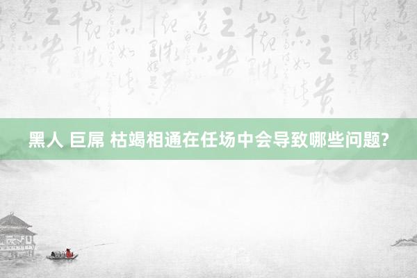黑人 巨屌 枯竭相通在任场中会导致哪些问题?