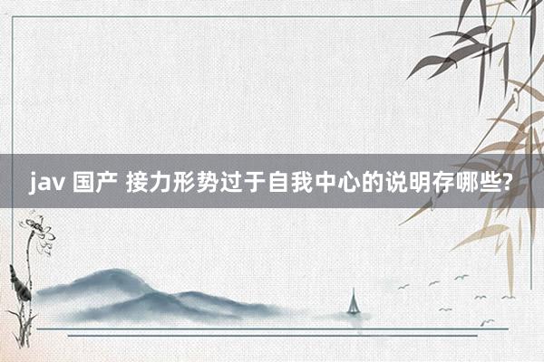jav 国产 接力形势过于自我中心的说明存哪些?