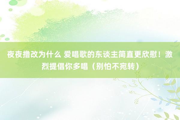 夜夜撸改为什么 爱唱歌的东谈主简直更欣慰！激烈提倡你多唱（别怕不宛转）