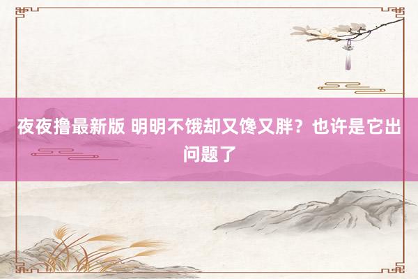 夜夜撸最新版 明明不饿却又馋又胖？也许是它出问题了