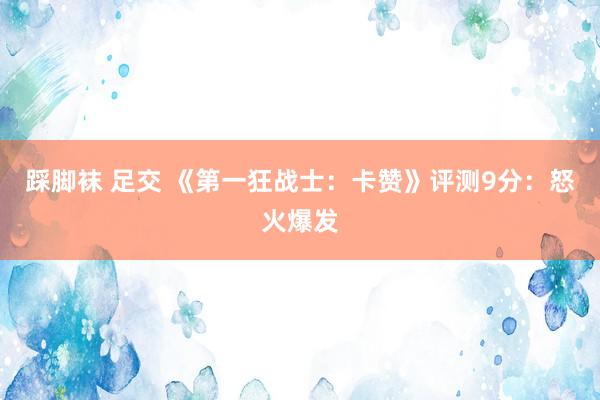 踩脚袜 足交 《第一狂战士：卡赞》评测9分：怒火爆发