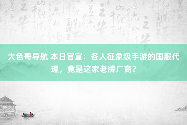 大色哥导航 本日官宣：各人征象级手游的国服代理，竟是这家老牌厂商？