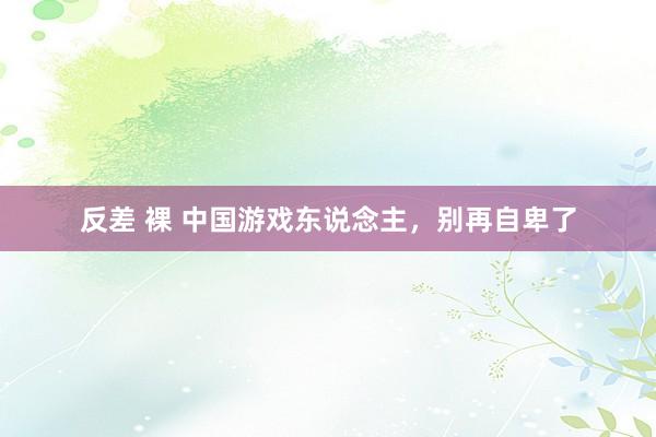 反差 裸 中国游戏东说念主，别再自卑了